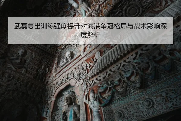 武磊复出训练强度提升对海港争冠格局与战术影响深度解析